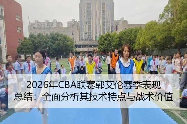 2026年CBA联赛郭艾伦赛季表现总结：全面分析其技术特点与战术价值