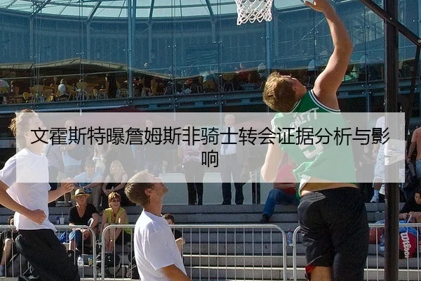文霍斯特曝詹姆斯非骑士转会证据分析与影响